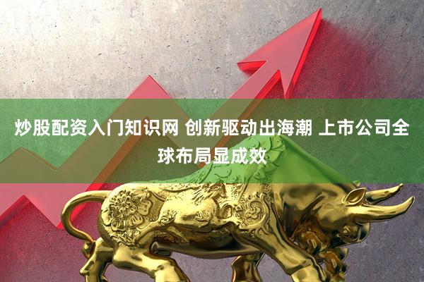 炒股配资入门知识网 创新驱动出海潮 上市公司全球布局显成效