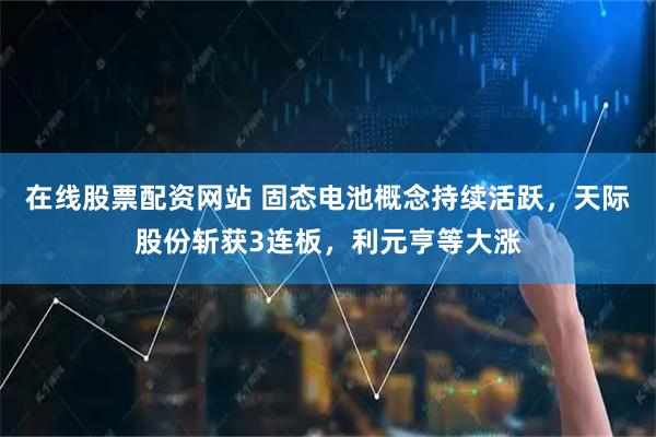 在线股票配资网站 固态电池概念持续活跃，天际股份斩获3连板，利元亨等大涨