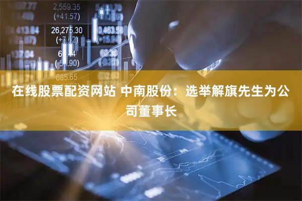 在线股票配资网站 中南股份：选举解旗先生为公司董事长
