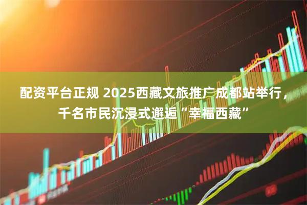 配资平台正规 2025西藏文旅推广成都站举行，千名市民沉浸式邂逅“幸福西藏”