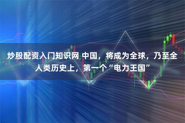 炒股配资入门知识网 中国，将成为全球，乃至全人类历史上，第一个“电力王国”